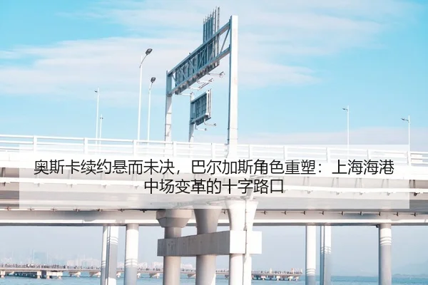奥斯卡续约悬而未决，巴尔加斯角色重塑：上海海港中场变革的十字路口
