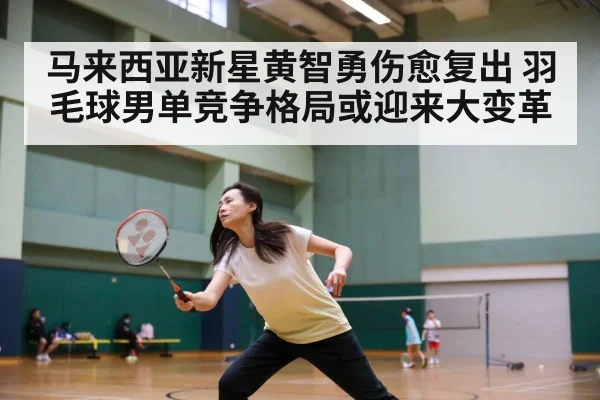 马来西亚新星黄智勇伤愈复出 羽毛球男单竞争格局或迎来大变革