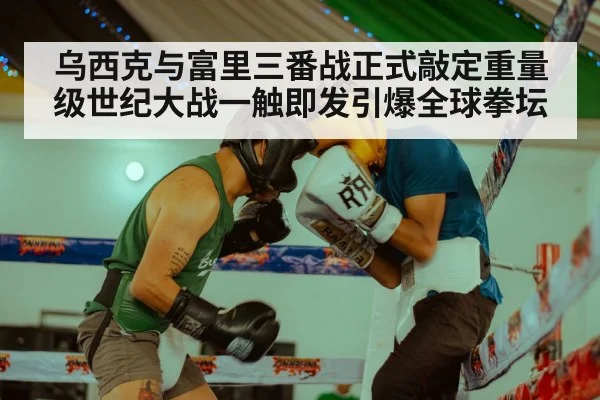 乌西克与富里三番战正式敲定重量级世纪大战一触即发引爆全球拳坛